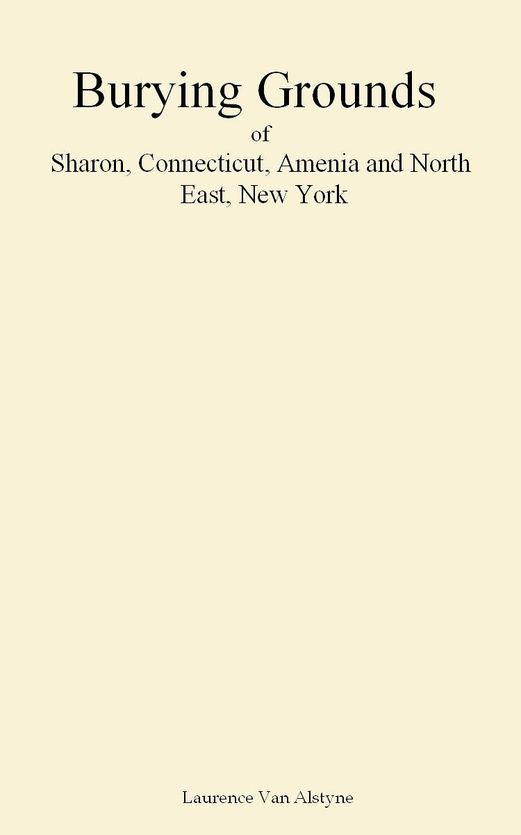 Burying Grounds of Sharon, Connecticut, Amenia and North East, New York; being an Abstract of Inscriptions from Thirty Places of Burial in the Above Named Towns